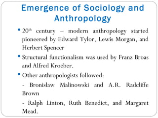 Emergence of Sociology and Anthropology 20 th  century – modern anthropology started pioneered by Edward Tylor, Lewis Morgan, and Herbert Spencer Structural functionalism was used by Franz Broas and Alfred Kroeber. Other anthropologists followed: - Bronislaw Malinowski and A.R. Radcliffe Brown - Ralph Linton, Ruth Benedict, and Margaret Mead. 