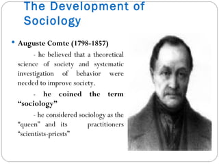 The Development of Sociology Auguste Comte (1798-1857)  - he believed that a theoretical science of society and systematic investigation of behavior were needed to improve society. -  he coined the term “sociology” - he considered sociology as the “queen” and its  practitioners “scientists-priests” 