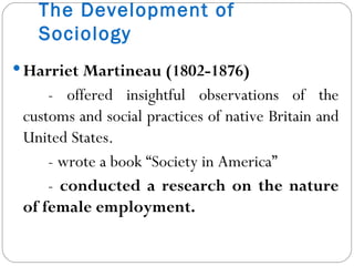 The Development of Sociology Harriet Martineau (1802-1876)  - offered insightful observations of the customs and social practices of native Britain and United States. - wrote a book “Society in America” -  conducted a research on the nature of female employment. 
