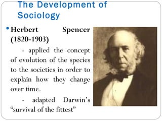 The Development of Sociology Herbert Spencer (1820-1903) - applied the concept of evolution of the species to the societies in order to explain how they change over time. - adapted Darwin’s “survival of the fittest” 