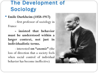 The Development of Sociology Emile Durkheim (1858-1917) - first professor of sociology in France - insisted that behavior must be understood within a larger context, not just in individualistic terms. - interested  on “ anomie ”  (the loss of direction that a society feels when social control of individual behavior has become ineffective) 