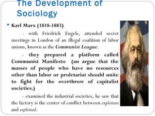 The Development of Sociology Karl Marx (1818-1883) - with Friedrich Engels, attended secret meetings in London of an illegal coalition of labor unions, known as the  Communist League .  -  they prepared a platform called Communist Manifesto  (an argue that the masses of people who have no resources other than labor or proletariat should unite to fight for the overthrow of capitalist societies.) - examined the industrial societies, he saw that the factory is the center of conflict between  exploiters  and  exploited . 