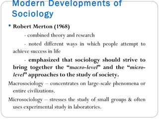 Modern Developments of Sociology Robert Merton (1968) - combined theory and research - noted different ways in which people attempt to achieve success in life -  emphasized that sociology should strive to bring together the “ macro-level ” and the “ micro-level ” approaches to the study of society. Macrosociology – concentrates on large-scale phenomena or entire civilizations. Microsociology – stresses the study of small groups & often uses experimental study in laboratories. 