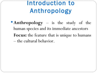 Introduction to Anthropology Anthropology  – is the study of the human species and its immediate ancestors Focus:  the feature that is unique to humans – the cultural behavior. 