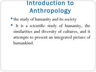 Introduction to Anthropology the study of humanity and its society It is a scientific study of humanity, the similarities and diversity of cultures, and it attempts to present an integrated picture of humankind. 