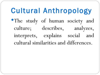 Cultural Anthropology The study of human society and culture; describes, analyzes, interprets, explains social and cultural similarities and differences. 