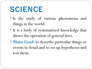 SCIENCE Is the study of various phenomena and things in the world. It is a body of systematized knowledge that shows the operation of general laws. Main Goal:  to describe particular things or events in detail and to set up hypotheses and test them. 