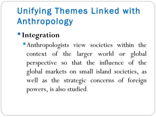 Integration  Anthropologists view societies within the context of the larger world or global perspective so that the influence of the global markets on small island societies, as well as the strategic concerns of foreign powers, is also studied . Unifying Themes Linked with Anthropology 