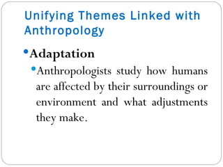 Adaptation Anthropologists study how humans are affected by their surroundings or environment and what adjustments they make. Unifying Themes Linked with Anthropology 