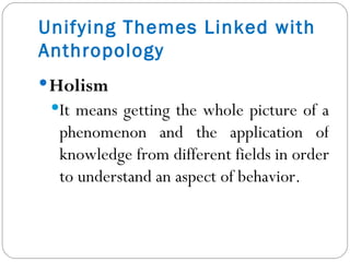 Holism It means getting the whole picture of a phenomenon and the application of knowledge from different fields in order to understand an aspect of behavior. Unifying Themes Linked with Anthropology 