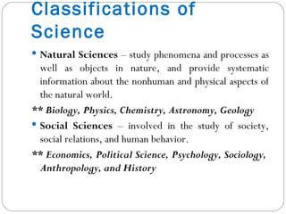 Classifications of Science Natural Sciences  – study phenomena and processes as well as objects in nature, and provide systematic information about the nonhuman and physical aspects of the natural world. ** Biology, Physics, Chemistry, Astronomy, Geology Social Sciences  – involved in the study of society, social relations, and human behavior. ** Economics, Political Science, Psychology, Sociology,  Anthropology, and History 