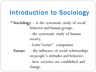 Introduction to Sociology Sociology  – is the systematic study of social  behavior and human groups. - the systematic study of human  society. - Latin “socius” - companion Focus:  - the influence of social relationships  on people’s  attitudes and behavior. - how societies are established and  change. 