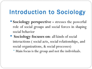 Introduction to Sociology Sociology perspective -  stresses the powerful role of social groups and social forces in shaping social behavior Sociology focuses on : all kinds of social interactions ( social acts, social relationships, and social organizations, & social processes) Main focus is the group and not the individuals.  