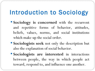 Introduction to Sociology Sociology is concerned  with the recurrent and repetitive forms of behavior, attitudes, beliefs, values, norms, and social institutions which make up the social order. Sociologists seek  not only the description but also the explanation of social behavior. Sociologists are interested  in interactions between people, the way in which people act toward, respond to, and influence one another. 
