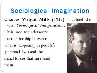 Sociological Imagination Charles Wright Mills (1959)  – coined the term  Sociological Imagination . It is used to underscore  the relationship between  what is happening in people’s personal lives and the  social forces that surround  them. 