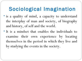 Sociological Imagination is a quality of mind, a capacity to understand the interplay of man and society, of biography and history, of self and the world.  It is a mindset that enables the individuals to examine their own experience by locating themselves in the period in which they live and by studying the events in the society.  