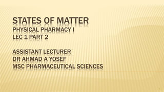 STATES OF MATTER
PHYSICAL PHARMACY I
LEC 1 PART 2
ASSISTANT LECTURER
DR AHMAD A YOSEF
MSC PHARMACEUTICAL SCIENCES
1
 