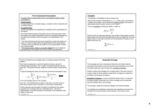 6
PHY3TSP, 1 & 2 21
The Fundamental Assumption.
A closed system is equally likely to be in any stationary quantum states
accessible to it.
Closed System.
A closed system has a constant energy, a constant number of particles and
a constant volume.
Accessible State.
A state is accessible if its properties are consistent with the specification of
the system.
This means that the energy of the state must be in the range within which
the energy of the system is specified, and the N of particles represented by
the state must be equal to the N of particles in the specification of the
system.
• This idea will become obvious as we proceed but usually the system can
exist in a number of states within the specifications of the closed system.
• If there is only one state then the system is not of great interest. It exists
just in that one state.
• We treat all quantum states as accessible unless they are excluded by
the specification of the system and the time scale of the experiment. PHY3TSP, 1 & 2 22
Probability
The definition of probability we use is obvious one.
Assume that a series of observations (t1, t2, t3..), with a total q, are made of
a system and its state. Let n(ℓ) denote the number of times in this series of
observations that the system is found to be in state ℓ.
Then the probability of finding the system in state ℓ is:
q
n
P
)(
)( =
Clearly as with all sampling techniques, the number of observations must be
large enough such that continued observations will not change P(ℓ). Since the
system will be in one state or another then the probability of finding it in any
state must be one. So:
∑ =1)(P
PHY3TSP, 1 & 2 23
How do we determine the average value of a physical property A(ℓ) of the
system?
Each time an observation is made the system will have a value of A
corresponding to that state. Thus, in state ℓ, the physical property has the
value A(ℓ). The physical property: magnetic moment, energy, charge density
etc..
To get the average the values of A would be summed and averaged to give:
q
An
AP
q
A
A s
s ∑
∑
∑
===
)()(
)()(
This is the average value of A for a system.
Here: P(ℓ) – the probability that the system is in the state ℓ, n(ℓ) is the number of
times that the system is found in the state ℓ; q is the number of observations.
All this presumes that the system is random (in equilibrium) and whose
properties will not change with time. (Relaxation time – the time of
randomization, or the time required for a fluctuation in the properties of the
system to damp out).
PHY3TSP, 1 & 2 24
Ensemble Average
Time averages are hard to calculate so Boltzmann and Gibbs used the
assumption that systems could be found with equal probability in any of the
accessible states and used the idea of an ensemble of systems.
Instead of taking time averages over a single system, they take a group of
a large number of similar systems, randomized. Averages at a single time
are taken over this group of systems.
Ensemble of systems is a group of identical systems each in a state with
the states suitably randomised such that an average over the ensemble
would be identical with a time average.
The average is called the ensemble average or the thermal average.
An ensemble is an intellectual construction that represents at one time the
properties of the actual system as they develop in the course of time.
 