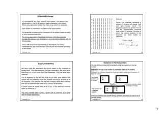 7
PHY3TSP, 1 & 2 25
Ensemble Average
It is composed of very many systems. Each system – is a replica of the
actual system in one of the quantum states accessible to the system.
If there are g accessible states, then there are g systems in ensemble.
Each system in ensemble is equivalent to the actual system.
The ensemble of systems which correspond to an isolated system is called
a ‘micro canonical ensemble’.
The strong assumption of statistical mechanics is that the ensemble
average (the average over all systems in the ensemble) is identical with the
time average.
This is difficult to prove experimentally or theoretically, but some
mathematicians and physicists have tried. We will use ensemble averages
in this course.
PHY3TSP, 1 & 2 26
Example:
Figure: This ensemble represents a
system of 10 spins with energy -8μB
and spin excess 2m=8. The
degeneracy g(N,m) is g(10,4) =10, so
that the representative ensemble
must contain 10 systems. The order in
which the various systems in the
ensemble are listed makes no
difference.
a
b
c
d
e
f
g
h
i
j
BmmU μ2)( −=
( )( )!!
!
),(
2
1
2
1
mNmN
N
mNg
−+
=
PHY3TSP, 1 & 2 27
Equal probabilities
We have made the assumption that every system in the ensemble is
equally likely. Thus one ensemble of all gas molecules in the room would
have them all in one corner and none elsewhere. This has never been
observed.
This is explained by the fact that there are so many other states of the
system that the probability of this set of states occurring is so small as to
be negligible. If we assumed that the state changed rapidly then sufficient
time has not passed for the states in the corner to be accessed.
A closed system is equally likely to be in any of the stationary quantum
states accessible to it.
The most probable state in which a system will be observed is the state
with the largest degeneracy.
PHY3TSP, 1 & 2 28
Systems in thermal contact.
We now define entropy and temperature using two systems in thermal
contact.
Entropy is the log of the number of accessible states of the system.
Consider the following diagrams showing isolated systems and systems in
thermal contact.
Two closed
systems not
in contact
U1
N1
U2
N2
Insulation
U2’
N2
U1’
N1
The systems are
in thermal
contact
Thermal conductor allows
exchange of energy.
When two systems can transfer energy between them they are said to be in
thermal contact.
 