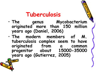Tuberculosis
• The genus Mycobacterium
originated more than 150 million
years ago (Daniel, 2006)
• The modern members of M.
tuberculosis complex seem to have
originated from a common
progenitor about 15000-35000
years ago (Gutierrez, 2005)
 