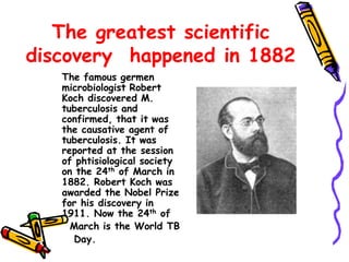 The greatest scientific
discovery happened in 1882
The famous germen
microbiologist Robert
Koch discovered M.
tuberculosis and
confirmed, that it was
the causative agent of
tuberculosis. It was
reported at the session
of phtisiological society
on the 24th of March in
1882. Robert Koch was
awarded the Nobel Prize
for his discovery in
1911. Now the 24th of
March is the World TB
Day.
 