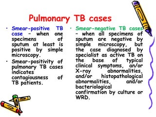 Pulmonary TB cases
• Smear-positive TB
case – when one
specimens of
sputum at least is
positive by simple
microscopy.
• Smear-positivity of
pulmonary TB cases
indicates
contagiousness of
TB patients.
• Smear-negative TB cases
– when all specimens of
sputum are negative by
simple microscopy, but
the case diagnosed by
specialist as active TB on
the base of typical
clinical symptoms, an/or
X-ray abnormalities,
and/or histopathological
abnormalities, and/or
bacteriological
confirmation by culture or
WRD.
 