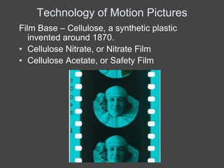 Technology of Motion Pictures
Film Base – Cellulose, a synthetic plastic
   invented around 1870.
• Cellulose Nitrate, or Nitrate Film
• Cellulose Acetate, or Safety Film
 