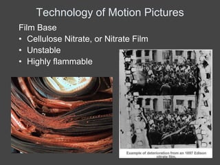 Technology of Motion Pictures
Film Base
• Cellulose Nitrate, or Nitrate Film
• Unstable
• Highly flammable
 