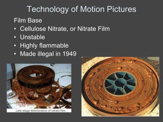 Technology of Motion Pictures
Film Base
• Cellulose Nitrate, or Nitrate Film
• Unstable
• Highly flammable
• Made illegal in 1949
 