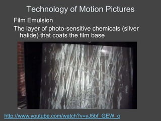 Technology of Motion Pictures
   Film Emulsion
   The layer of photo-sensitive chemicals (silver
      halide) that coats the film base




http://www.youtube.com/watch?v=yJ5bf_GEW_o
 