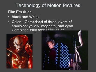 Technology of Motion Pictures
Film Emulsion
• Black and White
• Color – Comprised of three layers of
   emulsion: yellow, magenta, and cyan.
   Combined they render full color
 