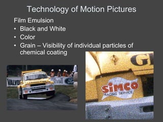 Technology of Motion Pictures
Film Emulsion
• Black and White
• Color
• Grain – Visibility of individual particles of
   chemical coating
 
