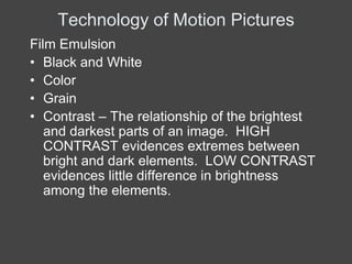 Technology of Motion Pictures
Film Emulsion
• Black and White
• Color
• Grain
• Contrast – The relationship of the brightest
   and darkest parts of an image. HIGH
   CONTRAST evidences extremes between
   bright and dark elements. LOW CONTRAST
   evidences little difference in brightness
   among the elements.
 