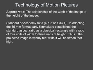 Technology of Motion Pictures
Aspect ratio: The relationship of the width of the image to
the height of the image.

Standard or Academy ratio (4 X 3 or 1.33:1). In adopting
the 35 mm format early filmmakers established the
standard aspect ratio as a classical rectangle with a ratio
of four units of width to three units of height. Thus if the
projected image is twenty feet wide it will be fifteen feet
high.
 