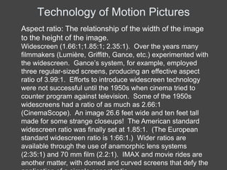 Technology of Motion Pictures
Aspect ratio: The relationship of the width of the image
to the height of the image.
Widescreen (1.66:1;1.85:1; 2.35:1). Over the years many
filmmakers (Lumière, Griffith, Gance, etc.) experimented with
the widescreen. Gance’s system, for example, employed
three regular-sized screens, producing an effective aspect
ratio of 3.99:1. Efforts to introduce widescreen technology
were not successful until the 1950s when cinema tried to
counter program against television. Some of the 1950s
widescreens had a ratio of as much as 2.66:1
(CinemaScope). An image 26.6 feet wide and ten feet tall
made for some strange closeups! The American standard
widescreen ratio was finally set at 1.85:1. (The European
standard widescreen ratio is 1:66:1.) Wider ratios are
available through the use of anamorphic lens systems
(2:35:1) and 70 mm film (2.2:1). IMAX and movie rides are
another matter, with domed and curved screens that defy the
 