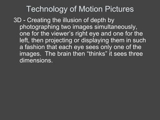 Technology of Motion Pictures
3D - Creating the illusion of depth by
  photographing two images simultaneously,
  one for the viewer’s right eye and one for the
  left, then projecting or displaying them in such
  a fashion that each eye sees only one of the
  images. The brain then “thinks” it sees three
  dimensions.
 
