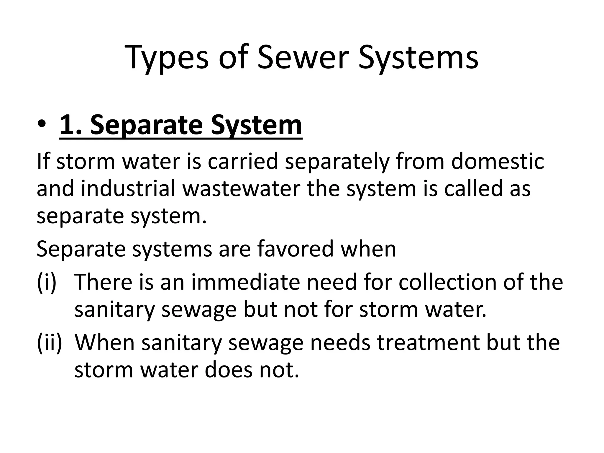 Types of Sewer Systems
• 1. Separate System
If storm water is carried separately from domestic
and industrial wastewater the system is called as
separate system.
Separate systems are favored when
(i) There is an immediate need for collection of the
sanitary sewage but not for storm water.
(ii) When sanitary sewage needs treatment but the
storm water does not.
 