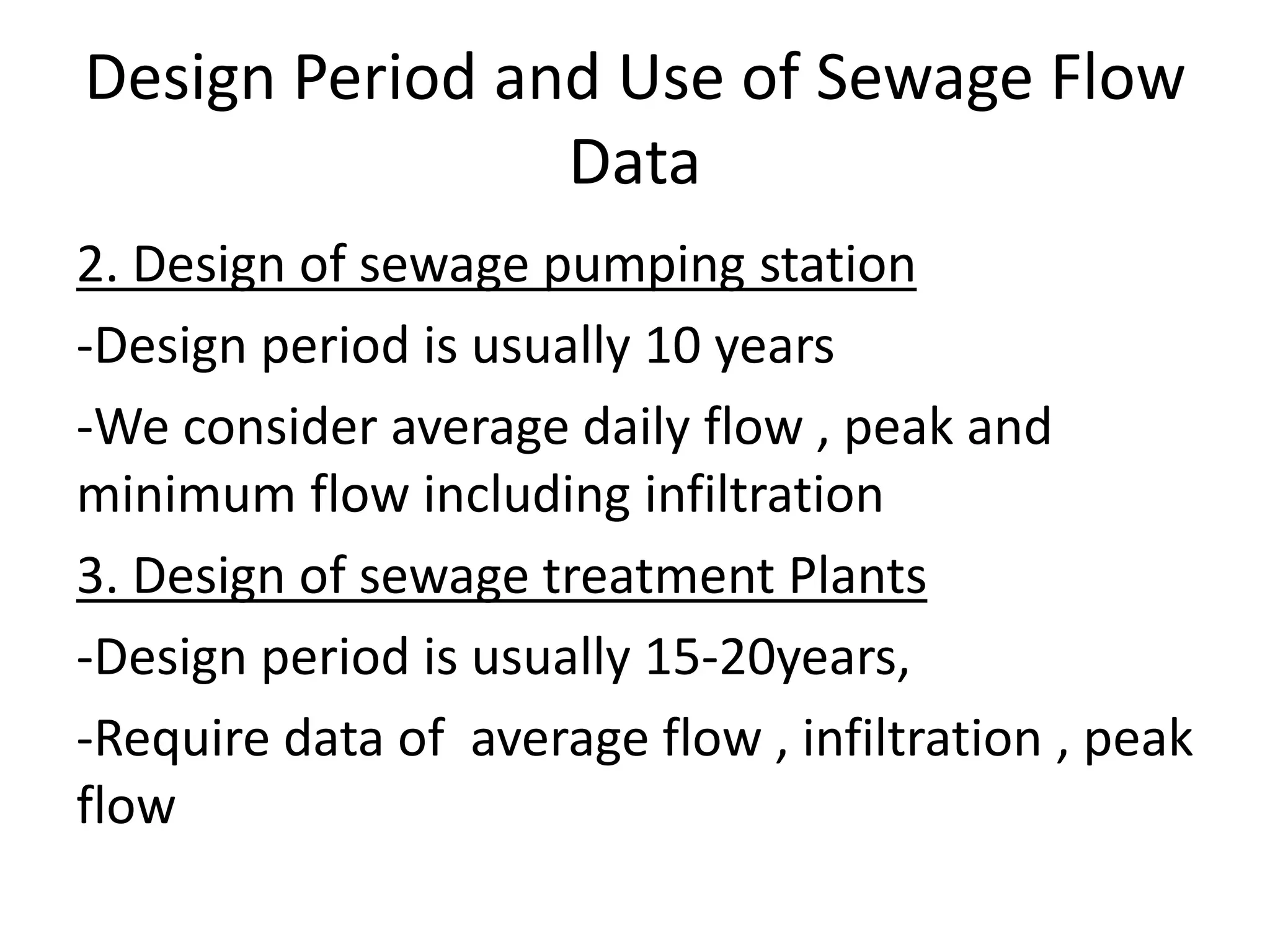 Design Period and Use of Sewage Flow
Data
2. Design of sewage pumping station
-Design period is usually 10 years
-We consider average daily flow , peak and
minimum flow including infiltration
3. Design of sewage treatment Plants
-Design period is usually 15-20years,
-Require data of average flow , infiltration , peak
flow
 