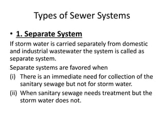 Types of Sewer Systems
• 1. Separate System
If storm water is carried separately from domestic
and industrial wastewater the system is called as
separate system.
Separate systems are favored when
(i) There is an immediate need for collection of the
sanitary sewage but not for storm water.
(ii) When sanitary sewage needs treatment but the
storm water does not.
 