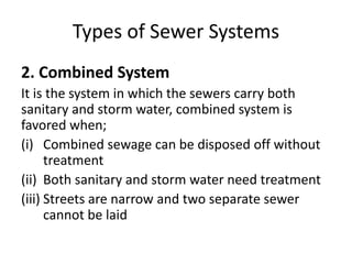 Types of Sewer Systems
2. Combined System
It is the system in which the sewers carry both
sanitary and storm water, combined system is
favored when;
(i) Combined sewage can be disposed off without
treatment
(ii) Both sanitary and storm water need treatment
(iii) Streets are narrow and two separate sewer
cannot be laid
 