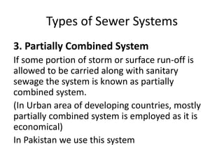 Types of Sewer Systems
3. Partially Combined System
If some portion of storm or surface run-off is
allowed to be carried along with sanitary
sewage the system is known as partially
combined system.
(In Urban area of developing countries, mostly
partially combined system is employed as it is
economical)
In Pakistan we use this system
 
