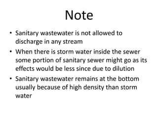 Note
• Sanitary wastewater is not allowed to
discharge in any stream
• When there is storm water inside the sewer
some portion of sanitary sewer might go as its
effects would be less since due to dilution
• Sanitary wastewater remains at the bottom
usually because of high density than storm
water
 