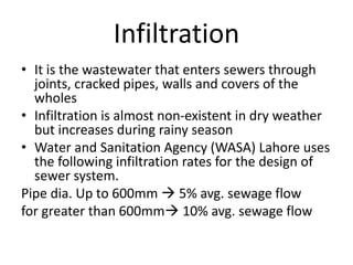 Infiltration
• It is the wastewater that enters sewers through
joints, cracked pipes, walls and covers of the
wholes
• Infiltration is almost non-existent in dry weather
but increases during rainy season
• Water and Sanitation Agency (WASA) Lahore uses
the following infiltration rates for the design of
sewer system.
Pipe dia. Up to 600mm  5% avg. sewage flow
for greater than 600mm 10% avg. sewage flow
 
