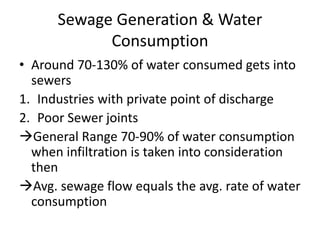 Sewage Generation & Water
Consumption
• Around 70-130% of water consumed gets into
sewers
1. Industries with private point of discharge
2. Poor Sewer joints
General Range 70-90% of water consumption
when infiltration is taken into consideration
then
Avg. sewage flow equals the avg. rate of water
consumption
 