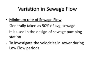 Variation in Sewage Flow
• Minimum rate of Sewage Flow
Generally taken as 50% of avg. sewage
- It is used in the design of sewage pumping
station
- To investigate the velocities in sewer during
Low Flow periods
 