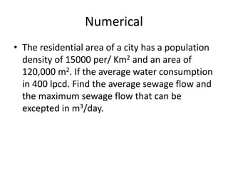 Numerical
• The residential area of a city has a population
density of 15000 per/ Km2 and an area of
120,000 m2. If the average water consumption
in 400 lpcd. Find the average sewage flow and
the maximum sewage flow that can be
excepted in m3/day.
 