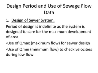Design Period and Use of Sewage Flow
Data
1. Design of Sewer System.
Period of design is indefinite as the system is
designed to care for the maximum development
of area
-Use of Qmax (maximum flow) for sewer design
-Use of Qmin (minimum flow) to check velocities
during low flow
 