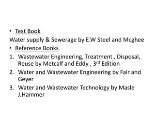 • Text Book
Water supply & Sewerage by E.W Steel and Mcghee
• Reference Books
1. Wastewater Engineering, Treatment , Disposal,
Reuse by Metcalf and Eddy , 3rd Edition
2. Water and Wastewater Engineering by Fair and
Geyer
3. Water and Wastewater Technology by Masle
J.Hammer
 
