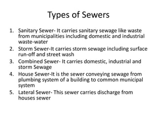 Types of Sewers
1. Sanitary Sewer- It carries sanitary sewage like waste
from municipalities including domestic and industrial
waste-water
2. Storm Sewer-It carries storm sewage including surface
run-off and street wash
3. Combined Sewer- It carries domestic, industrial and
storm Sewage
4. House Sewer-It is the sewer conveying sewage from
plumbing system of a building to common municipal
system
5. Lateral Sewer- This sewer carries discharge from
houses sewer
 