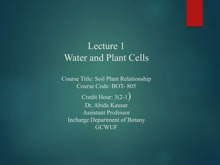Lecture 1
Water and Plant Cells
Course Title: Soil Plant Relationship
Course Code: BOT- 805
Credit Hour: 3(2-1)
Dr. Abida Kausar
Assistant Professor
Incharge Department of Botany
GCWUF
 